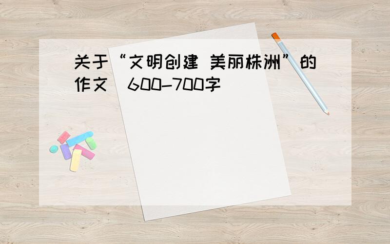 关于“文明创建 美丽株洲”的作文（600-700字）