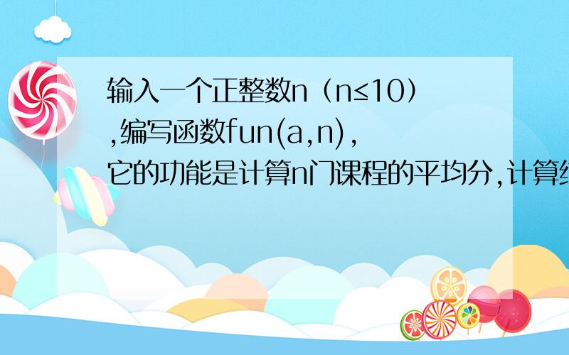 输入一个正整数n（n≤10）,编写函数fun(a,n),它的功能是计算n门课程的平均分,计算结果作为函数的返回值（结果保留两位小数）.正整数n和n门课程的成绩在主函数中输入.C语言.