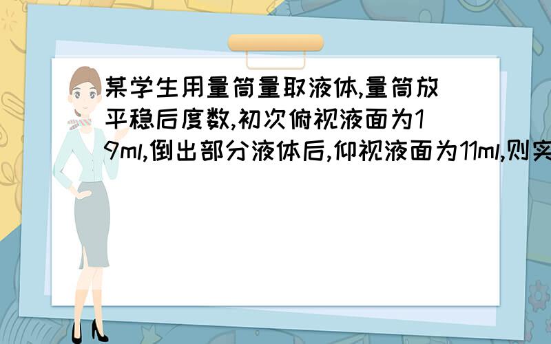 某学生用量筒量取液体,量筒放平稳后度数,初次俯视液面为19ml,倒出部分液体后,仰视液面为11ml,则实际该学生倒出液体体积为A大于8ml B8ml C小于8ml