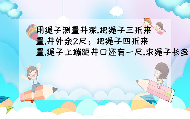 用绳子测量井深,把绳子三折来量,井外余2尺；把绳子四折来量,绳子上端距井口还有一尺.求绳子长多少尺