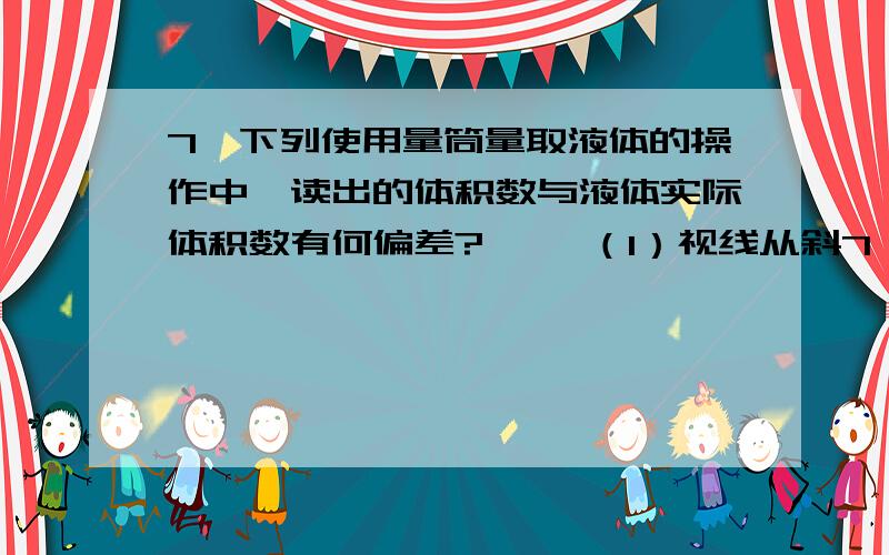 7、下列使用量筒量取液体的操作中,读出的体积数与液体实际体积数有何偏差? 　　（1）视线从斜7、下列使用量筒量取液体的操作中,读出的体积数与液体实际体积数有何偏差? 　　（1）视线