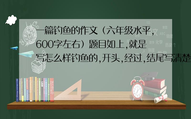 一篇钓鱼的作文（六年级水平,600字左右）题目如上,就是写怎么样钓鱼的,开头,经过,结尾写清楚