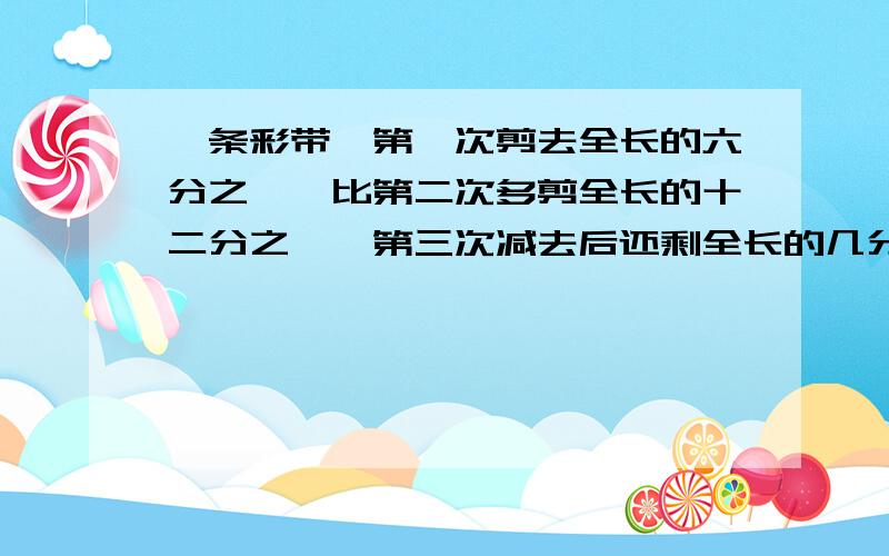 一条彩带,第一次剪去全长的六分之一,比第二次多剪全长的十二分之一,第三次减去后还剩全长的几分之几?打错了 条彩带,第一次剪去全长的六分之一,比第二次多剪全长的十二分之一,第三次