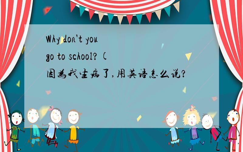 Why don't you go to school?(因为我生病了,用英语怎么说?