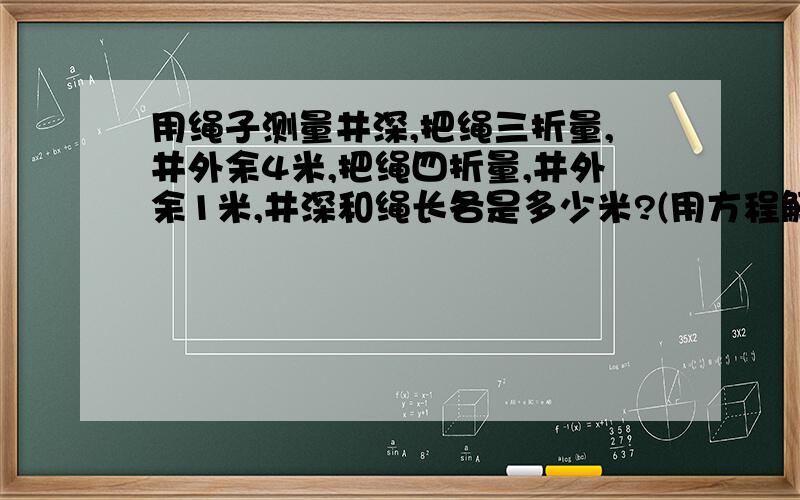 用绳子测量井深,把绳三折量,井外余4米,把绳四折量,井外余1米,井深和绳长各是多少米?(用方程解)