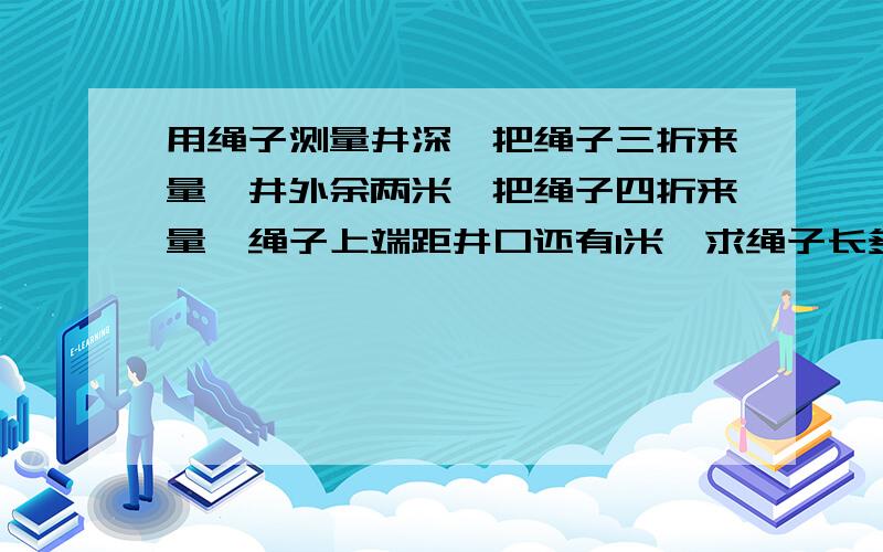 用绳子测量井深,把绳子三折来量,井外余两米,把绳子四折来量,绳子上端距井口还有1米,求绳子长多少米?走过路过不要错过啊#-#