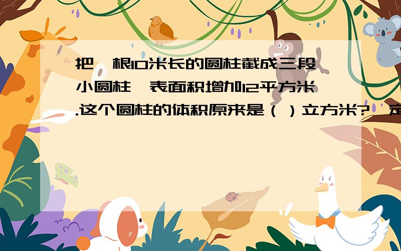 把一根10米长的圆柱截成三段小圆柱,表面积增加12平方米.这个圆柱的体积原来是（）立方米?一定要给出答案~