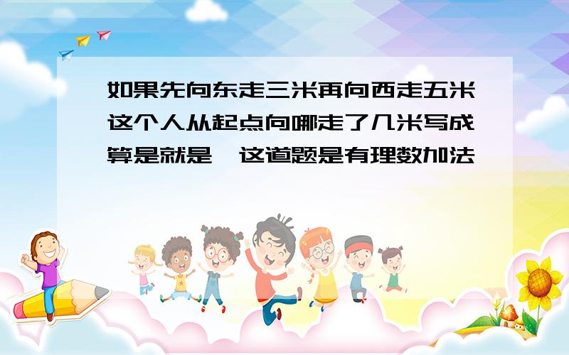 如果先向东走三米再向西走五米这个人从起点向哪走了几米写成算是就是,这道题是有理数加法