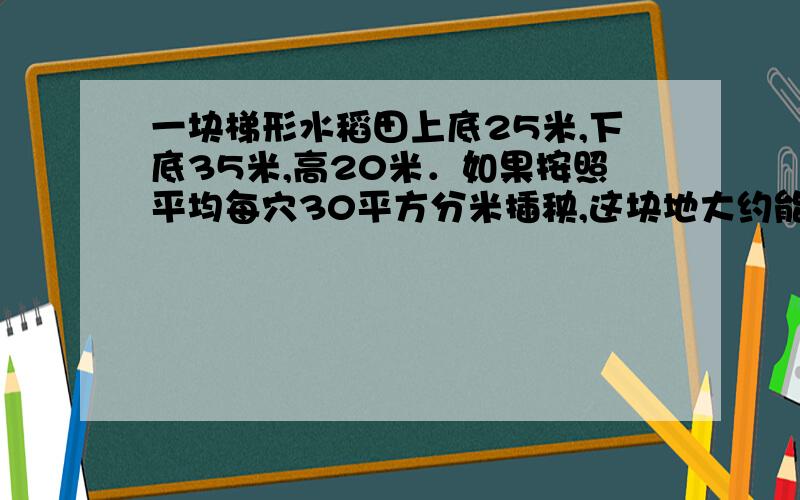 一块梯形水稻田上底25米,下底35米,高20米．如果按照平均每穴30平方分米插秧,这块地大约能插多少?