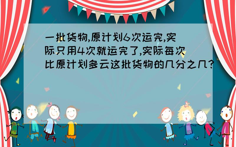 一批货物,原计划6次运完,实际只用4次就运完了,实际每次比原计划多云这批货物的几分之几?