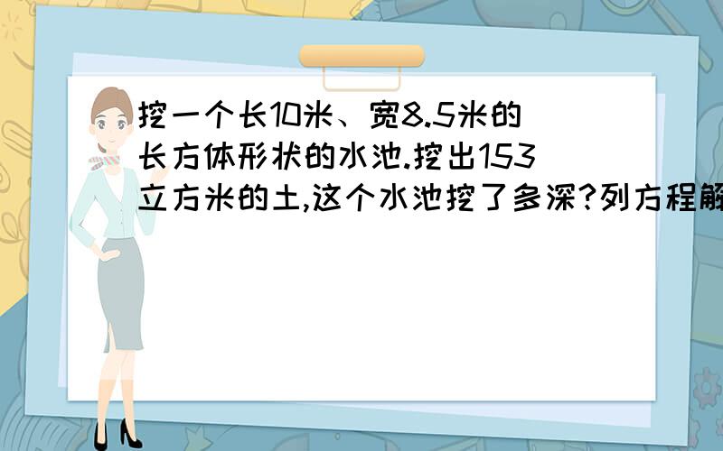 挖一个长10米、宽8.5米的长方体形状的水池.挖出153立方米的土,这个水池挖了多深?列方程解答,并写出过程.