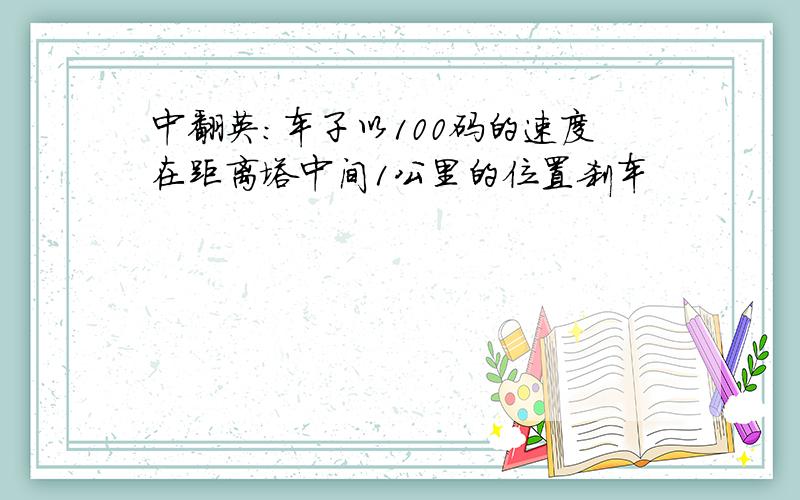 中翻英：车子以100码的速度在距离塔中间1公里的位置刹车