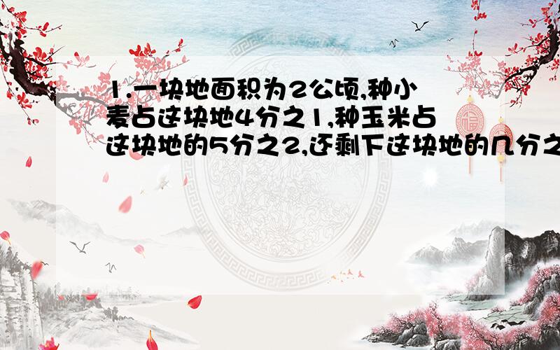 1.一块地面积为2公顷,种小麦占这块地4分之1,种玉米占这块地的5分之2,还剩下这块地的几分之几?2.甲桶原有4又4分之3千克,往乙桶倒入20分之9千克后,甲,乙两桶正好相等,乙桶原有水多少千克?3.