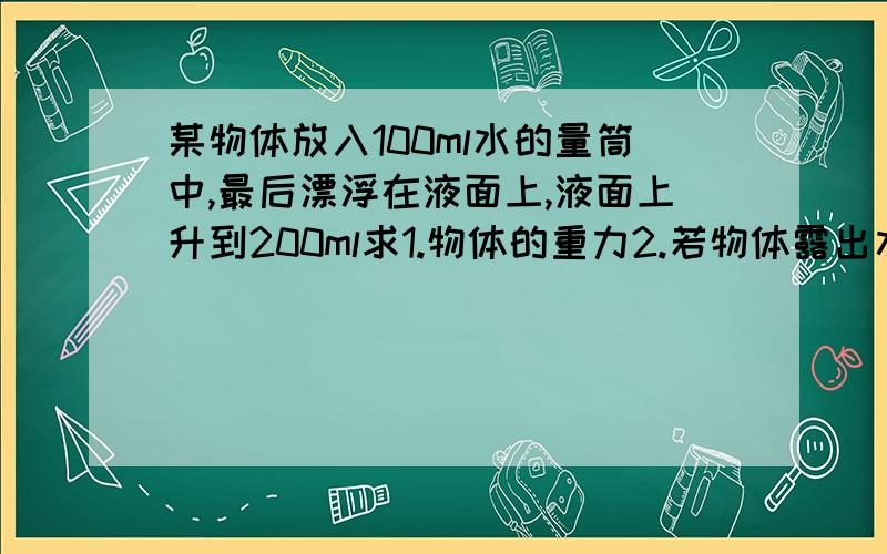 某物体放入100ml水的量筒中,最后漂浮在液面上,液面上升到200ml求1.物体的重力2.若物体露出水面一半,则物体的密度是多少?(g取10N/Kg)(g取10N/Kg)