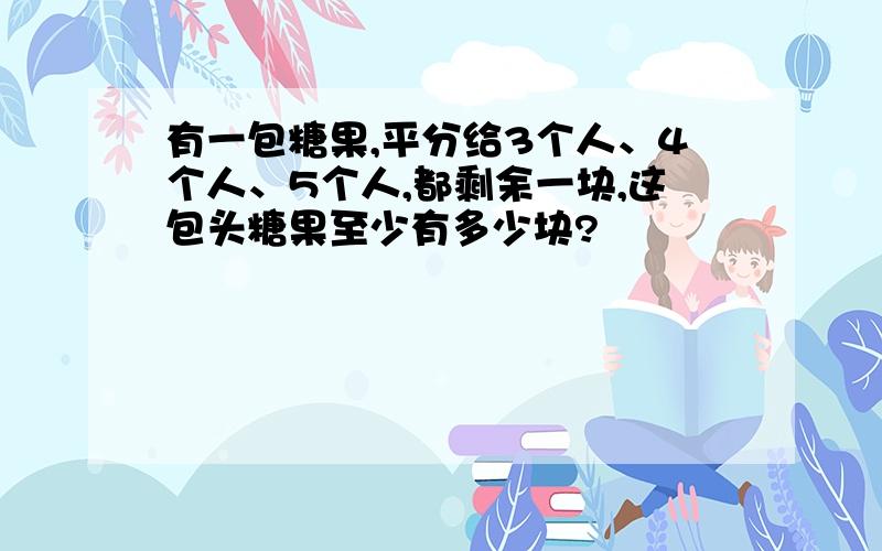 有一包糖果,平分给3个人、4个人、5个人,都剩余一块,这包头糖果至少有多少块?