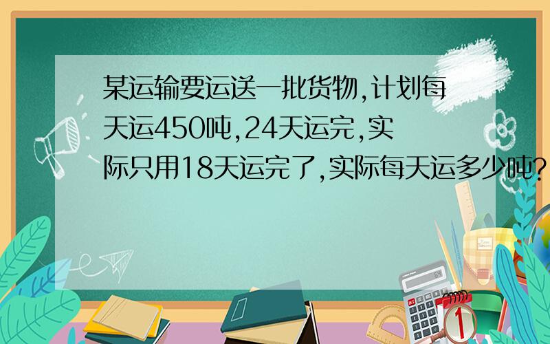 某运输要运送一批货物,计划每天运450吨,24天运完,实际只用18天运完了,实际每天运多少吨?