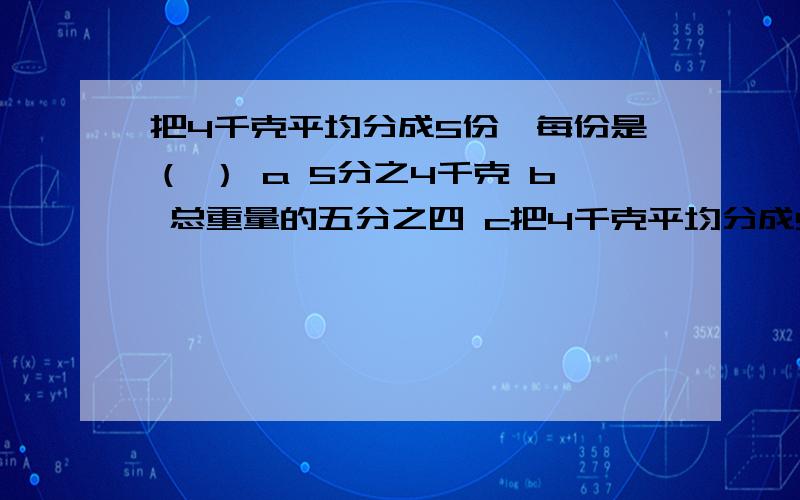 把4千克平均分成5份,每份是（ ） a 5分之4千克 b 总重量的五分之四 c把4千克平均分成5份,每份是（ ）a 5分之4千克b 总重量的五分之四c 五分之一千克.