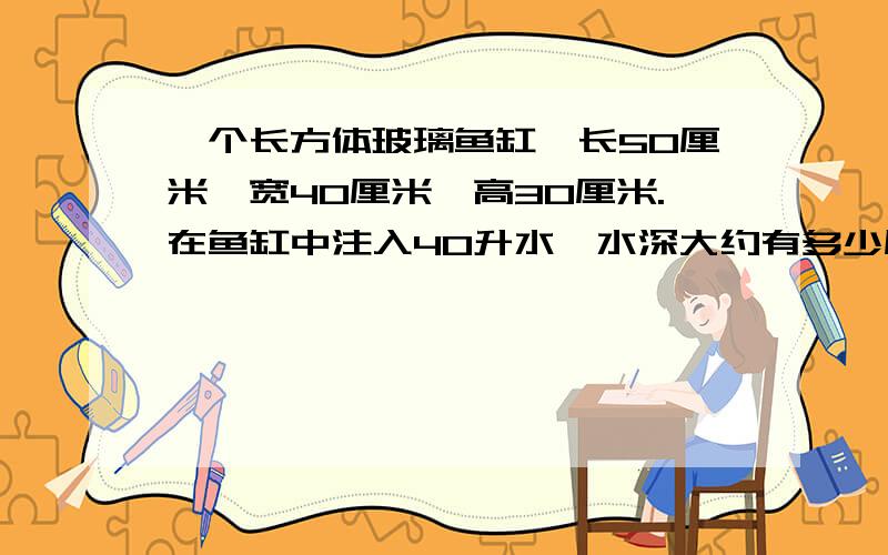 一个长方体玻璃鱼缸,长50厘米,宽40厘米,高30厘米.在鱼缸中注入40升水,水深大约有多少厘米?要算式,原因（理由）!