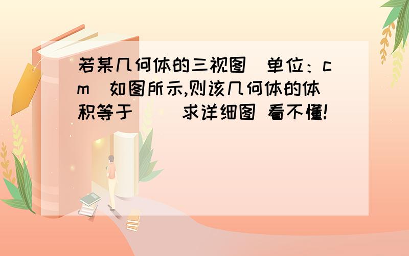 若某几何体的三视图(单位：cm)如图所示,则该几何体的体积等于( )求详细图 看不懂!