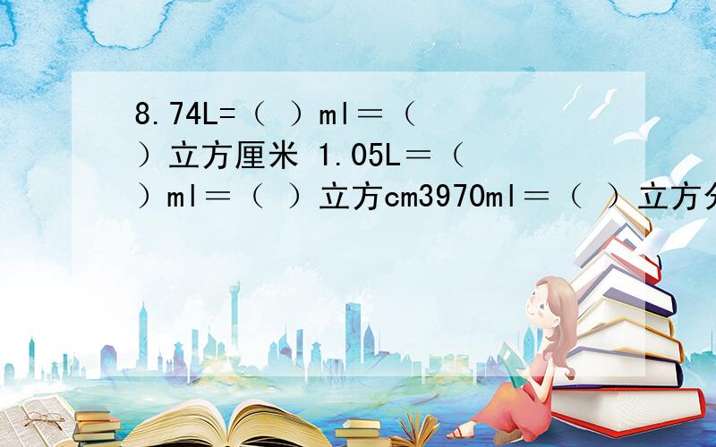 8.74L=（ ）ml＝（ ）立方厘米 1.05L＝（ ）ml＝（ ）立方cm3970ml＝（ ）立方分米 91250ml＝（ ）L（ ）立方分米 7.08立方厘米＝（ ）ml＝（ ）L