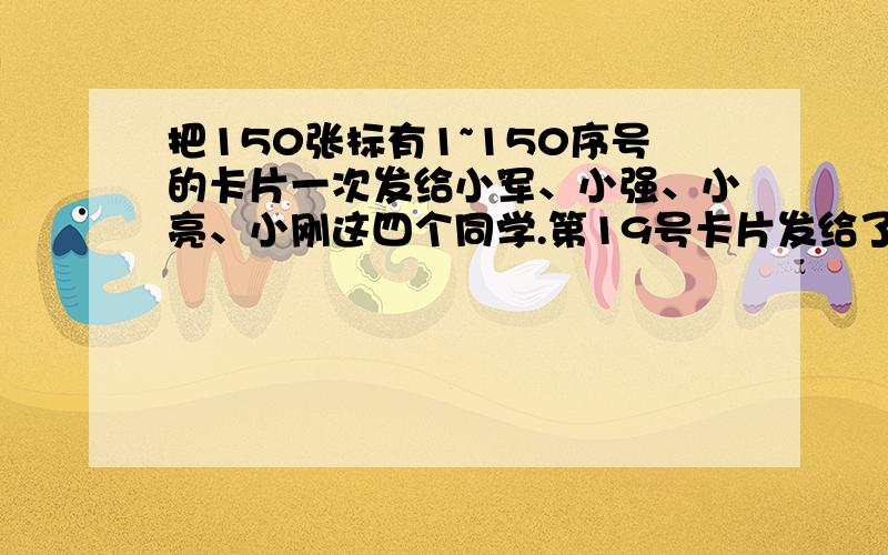 把150张标有1~150序号的卡片一次发给小军、小强、小亮、小刚这四个同学.第19号卡片发给了谁?第50号卡片（接上面）发给了谁?