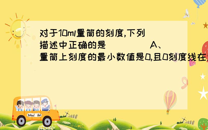 对于10ml量筒的刻度,下列描述中正确的是（　　） A、量筒上刻度的最小数值是0,且0刻度线在量筒的最下方对于10ml量筒的刻度,下列描述中正确的是（　　）A、量筒上刻度的最小数值是0,且0刻