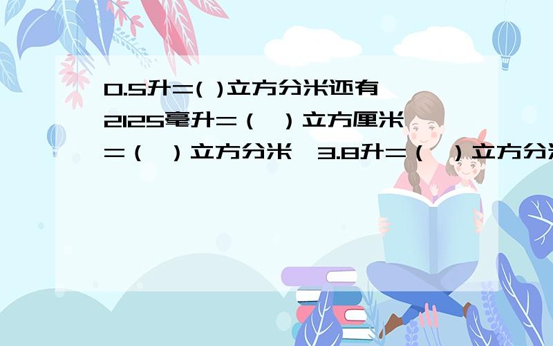 0.5升=( )立方分米还有2125毫升=（ ）立方厘米=（ ）立方分米,3.8升=（ ）立方分米=（ ）立方厘米,1305立方厘米=（ ）毫升=（ ）升,1.05立方分米=（ ）毫升清楚点！看不懂！