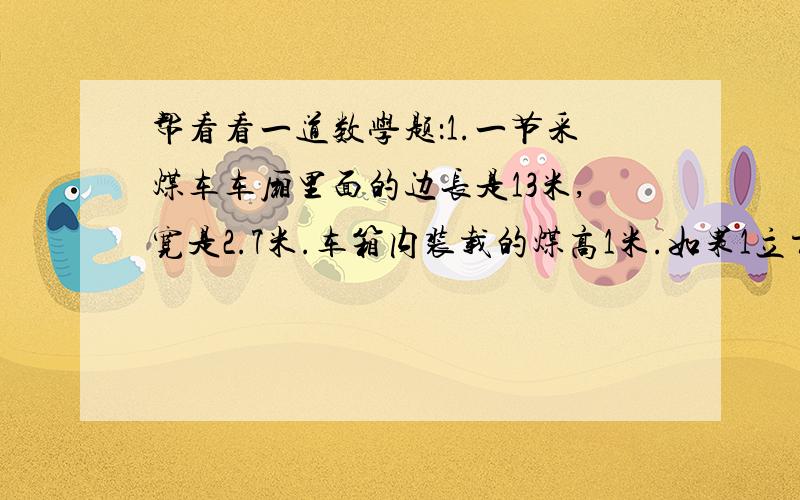 帮看看一道数学题：1.一节采煤车车厢里面的边长是13米,宽是2.7米.车箱内装载的煤高1米.如果1立方米煤重