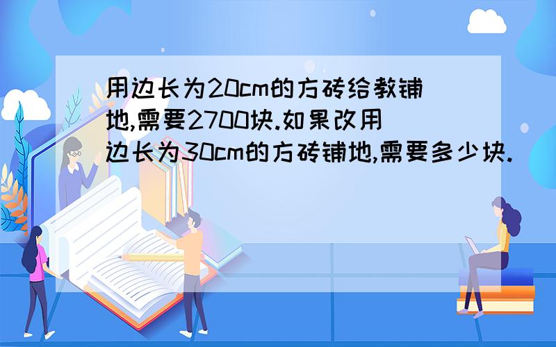 用边长为20cm的方砖给教铺地,需要2700块.如果改用边长为30cm的方砖铺地,需要多少块.