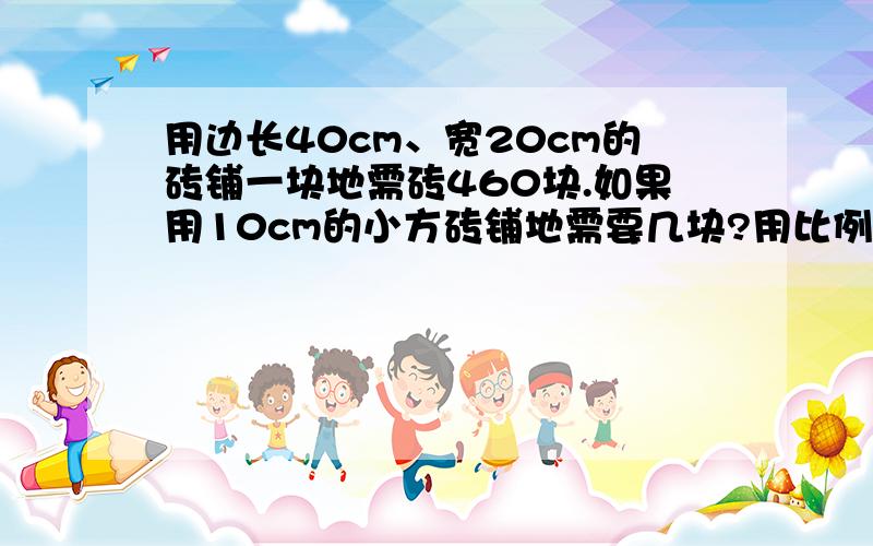 用边长40cm、宽20cm的砖铺一块地需砖460块.如果用10cm的小方砖铺地需要几块?用比例解,不好意思啊,忘说了.