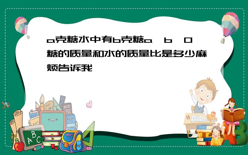 a克糖水中有b克糖a＞b＞0糖的质量和水的质量比是多少麻烦告诉我