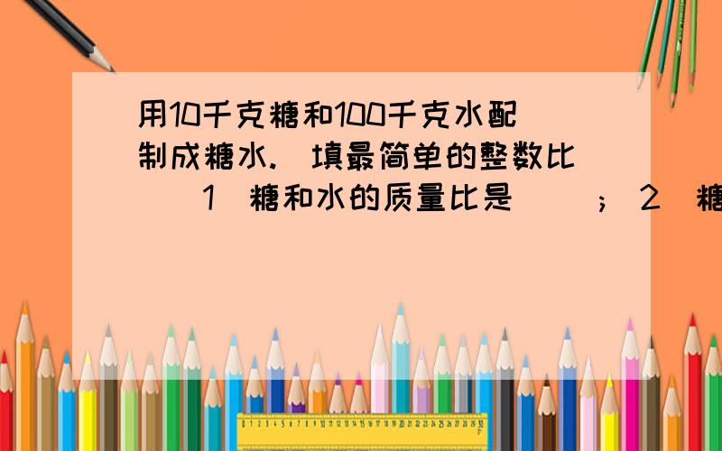 用10千克糖和100千克水配制成糖水.(填最简单的整数比)(1)糖和水的质量比是( );(2)糖和糖水的质量比是( )