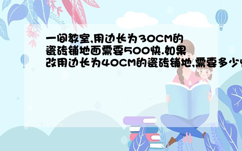 一间教室,用边长为30CM的瓷砖铺地面需要500快.如果改用边长为40CM的瓷砖铺地,需要多少快?