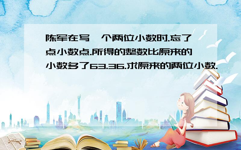 陈军在写一个两位小数时.忘了点小数点.所得的整数比原来的小数多了63.36.求原来的两位小数.