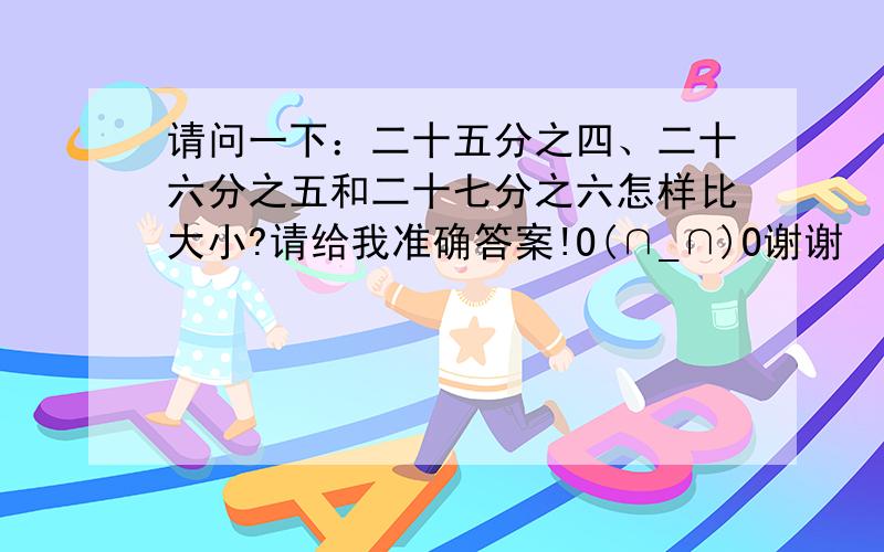 请问一下：二十五分之四、二十六分之五和二十七分之六怎样比大小?请给我准确答案!O(∩_∩)O谢谢