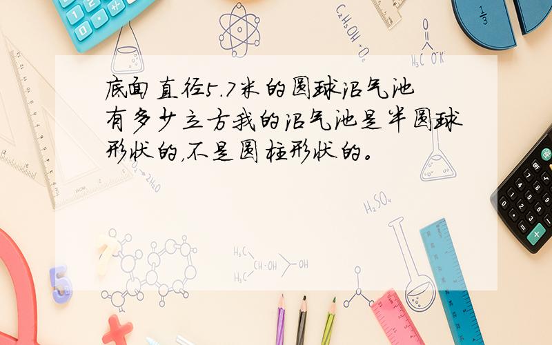 底面直径5.7米的圆球沼气池有多少立方我的沼气池是半圆球形状的，不是圆柱形状的。