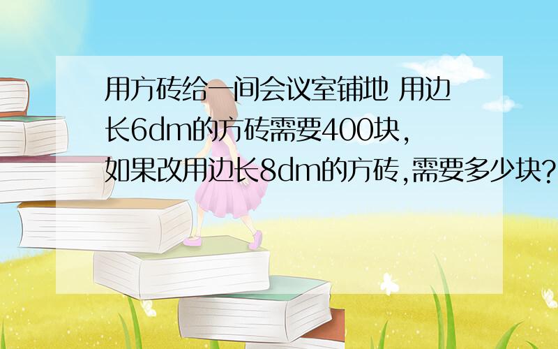 用方砖给一间会议室铺地 用边长6dm的方砖需要400块,如果改用边长8dm的方砖,需要多少块?