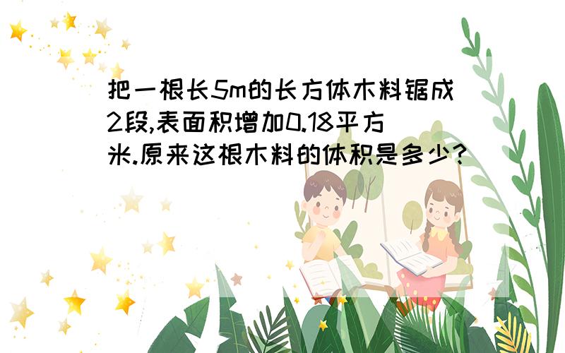 把一根长5m的长方体木料锯成2段,表面积增加0.18平方米.原来这根木料的体积是多少?