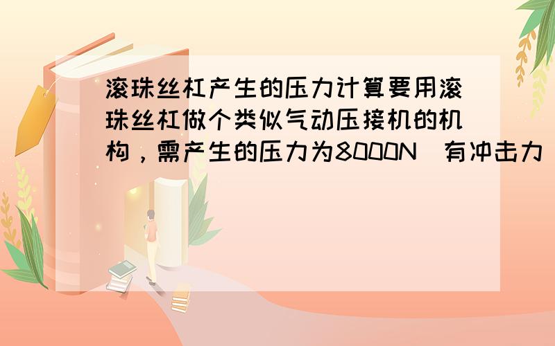 滚珠丝杠产生的压力计算要用滚珠丝杠做个类似气动压接机的机构，需产生的压力为8000N（有冲击力），用直径63的丝杠，导程是10，这样的选择正确吗？还有就是如果用这个丝杠产生8000N的