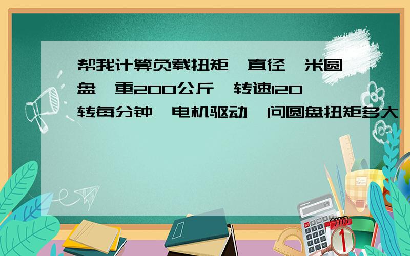 帮我计算负载扭矩,直径一米圆盘,重200公斤,转速120转每分钟,电机驱动,问圆盘扭矩多大,需要配多大电机?要计算过程,我想学学