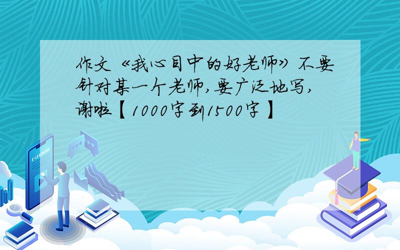 作文《我心目中的好老师》不要针对某一个老师,要广泛地写,谢啦【1000字到1500字】