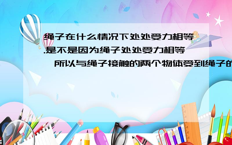 绳子在什么情况下处处受力相等.是不是因为绳子处处受力相等,所以与绳子接触的两个物体受到绳子的力相等且等于绳子上的力.