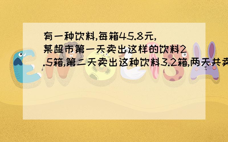 有一种饮料,每箱45.8元,某超市第一天卖出这样的饮料2.5箱,第二天卖出这种饮料3.2箱,两天共卖了多少钱?