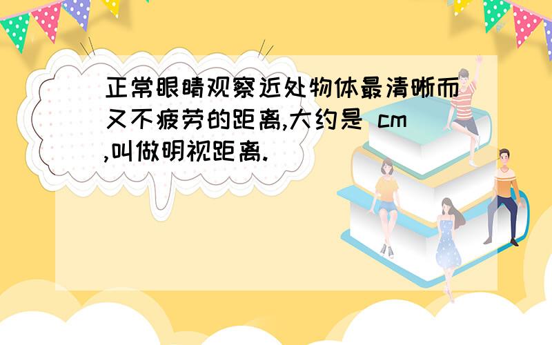 正常眼睛观察近处物体最清晰而又不疲劳的距离,大约是 cm,叫做明视距离.