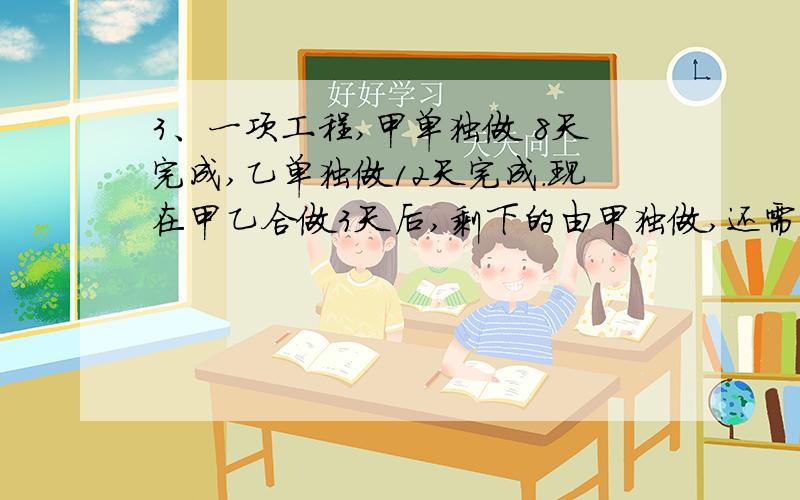 3、一项工程,甲单独做 8天完成,乙单独做12天完成.现在甲乙合做3天后,剩下的由甲独做,还需几天完成?