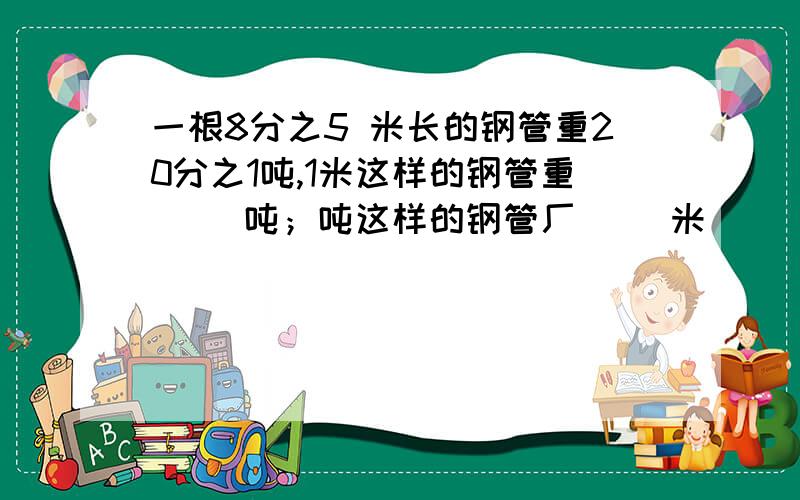 一根8分之5 米长的钢管重20分之1吨,1米这样的钢管重（ ）吨；吨这样的钢管厂（ ）米