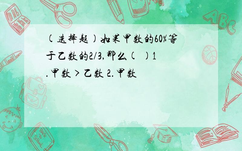 (选择题)如果甲数的60%等于乙数的2/3,那么( )1.甲数>乙数 2.甲数