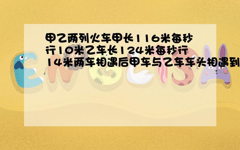 甲乙两列火车甲长116米每秒行10米乙车长124米每秒行14米两车相遇后甲车与乙车车头相遇到车尾分开需几秒