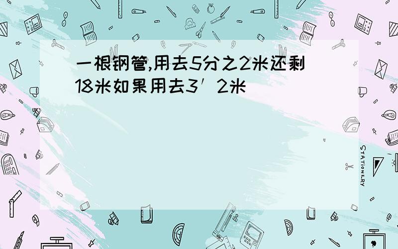 一根钢管,用去5分之2米还剩18米如果用去3′2米