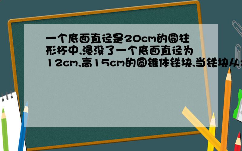 一个底面直径是20cm的圆柱形杯中,浸没了一个底面直径为12cm,高15cm的圆锥体铁块,当铁块从水中取出时,杯中水面会下降多少cm?